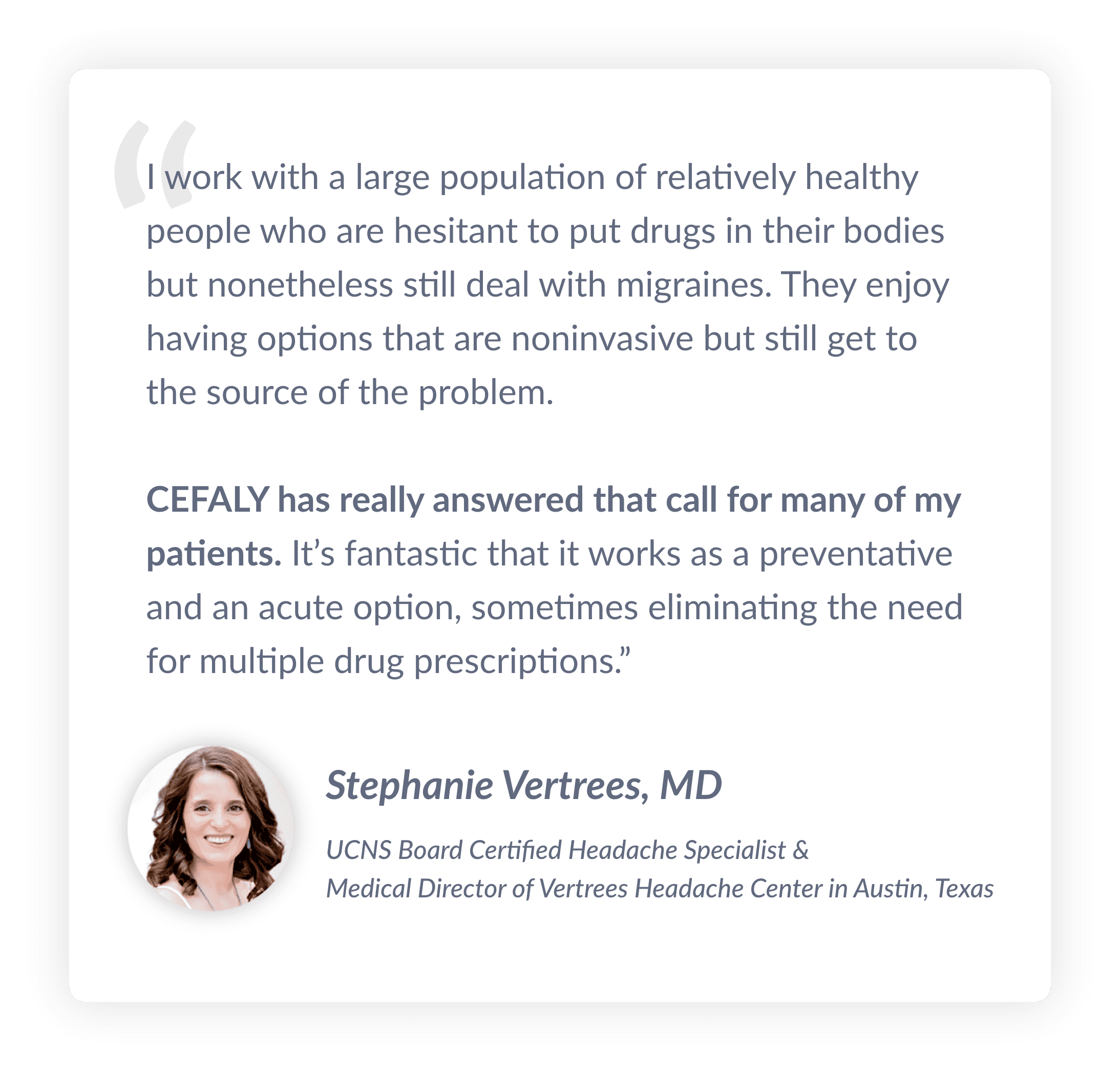 Je travaille avec un grand nombre de personnes relativement en bonne santé qui sont réticentes à l'idée d'ingérer des médicaments mais qui doivent malgré tout faire face à leurs migraines. Ces personnes souhaitent pouvoir choisir des options non invasives qui traitent le problème à sa source. CEFALY répond vraiment à cet appel pour la plupart de mes patients. It