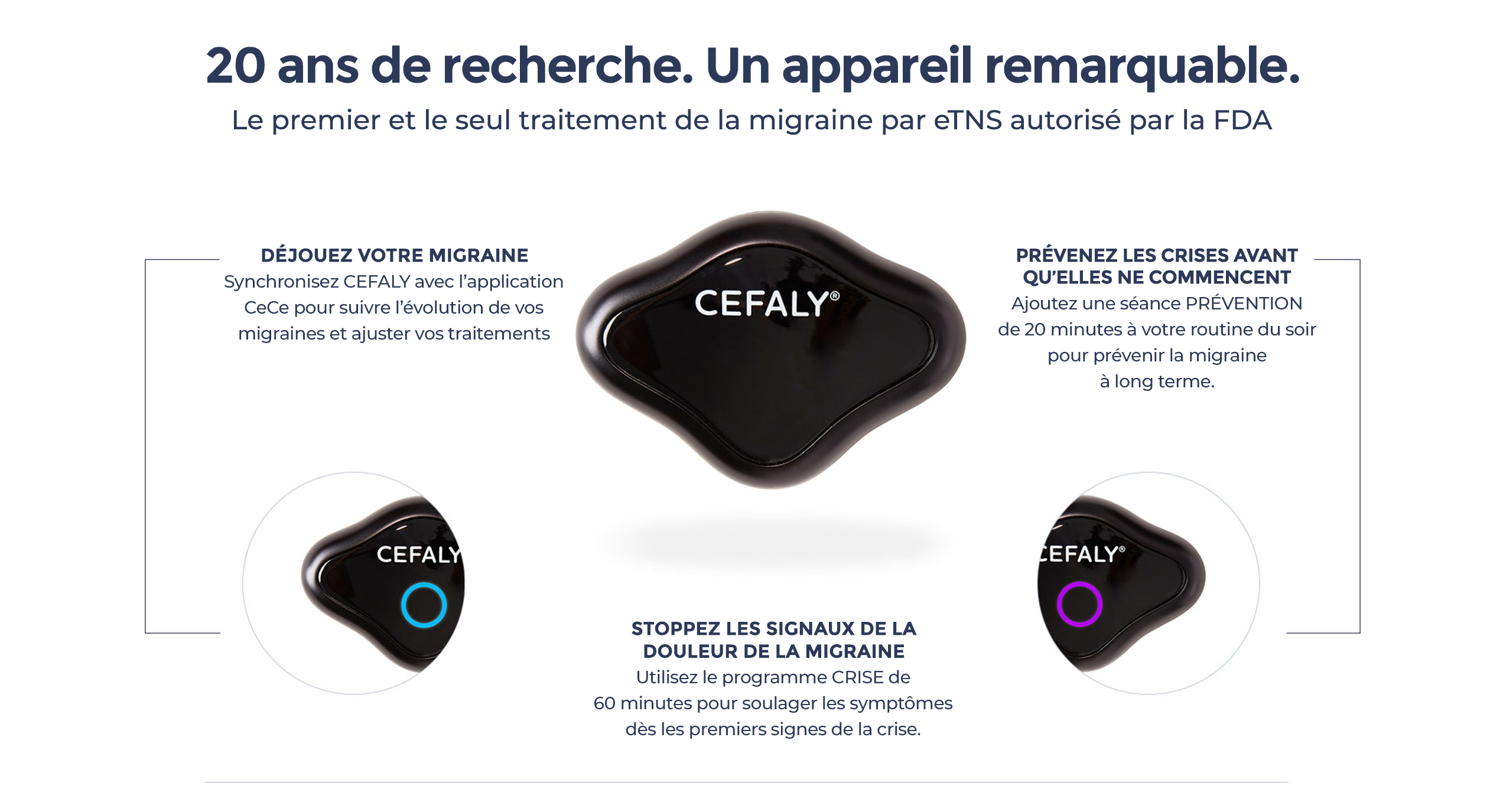 20 ans de recherche. Un appareil remarquable. Le premier et le seul traitement de la migraine par eTNS autorisé par la FDA. Déjouez votre migraine : synchronisez CEFALY avec l’application CeCe pour suivre l’évolution de vos migraines et ajuster vos traitements. Prévenez les crises avant qu’elles ne commencent : Ajoutez la séance de PRÉVENTION de 20 minutes à votre routine du soir pour prévenir la migraine à long terme. Interrompre les signaux de douleur de la migraine : Utilisez le programme de CRISE de 60 minutes pour soulager les symptômes dès les premiers signes d’une crise.